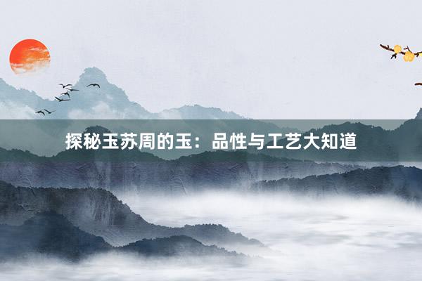 探秘玉苏周的玉：品性与工艺大知道
