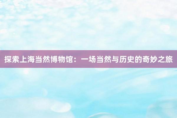 探索上海当然博物馆：一场当然与历史的奇妙之旅
