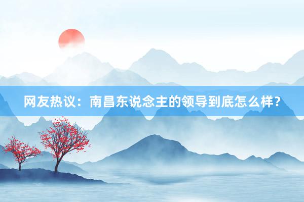 网友热议：南昌东说念主的领导到底怎么样？